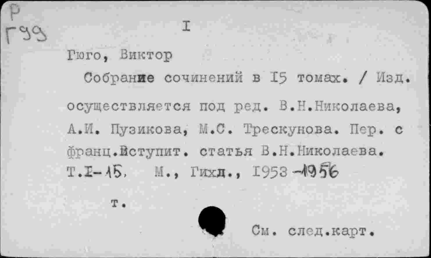 ﻿
I
Гюго, Виктор
Собрание сочинений в 15 томах. / Изд.
осуществляется под ред. В.Н.Николаева, А.И. Пузикова, М.С. Трескунова. Пер. с франц.Вступит. статья В.Н.Николаева.
Т.1-А5, М., Гихд., 1953 -49
См. след.карт